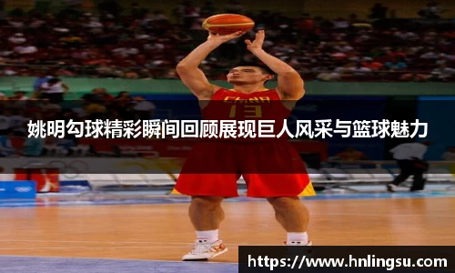 姚明勾球精彩瞬间回顾展现巨人风采与篮球魅力
