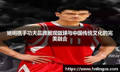 姚明携手功夫品牌展现篮球与中国传统文化的完美融合