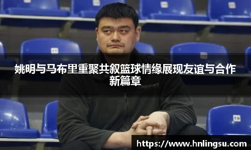 姚明与马布里重聚共叙篮球情缘展现友谊与合作新篇章