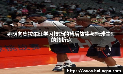 姚明向奥拉朱旺学习技巧的背后故事与篮球生涯的转折点