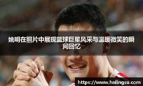姚明在照片中展现篮球巨星风采与温暖微笑的瞬间回忆
