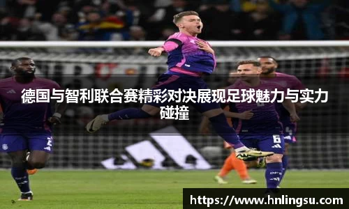 德国与智利联合赛精彩对决展现足球魅力与实力碰撞