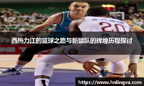 西热力江的篮球之路与新疆队的辉煌历程探讨