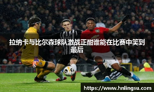 拉纳卡与比尔森球队激战正酣谁能在比赛中笑到最后
